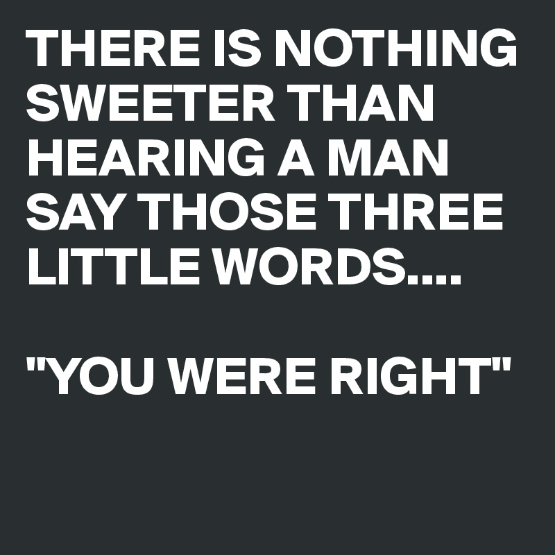 THERE IS NOTHING SWEETER THAN HEARING A MAN SAY THOSE THREE LITTLE WORDS.... 

"YOU WERE RIGHT"

