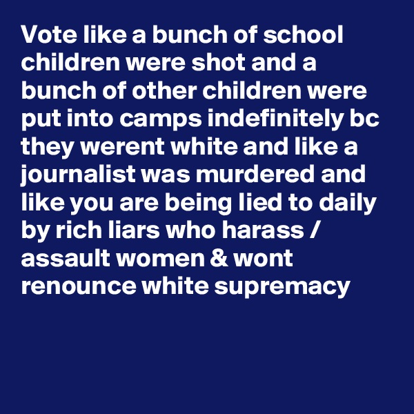 Vote like a bunch of school children were shot and a bunch of other children were put into camps indefinitely bc they werent white and like a journalist was murdered and like you are being lied to daily by rich liars who harass / assault women & wont renounce white supremacy