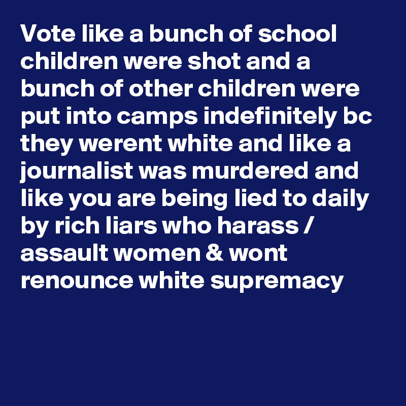 Vote like a bunch of school children were shot and a bunch of other children were put into camps indefinitely bc they werent white and like a journalist was murdered and like you are being lied to daily by rich liars who harass / assault women & wont renounce white supremacy