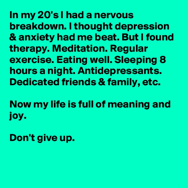 In my 20's I had a nervous breakdown. I thought depression & anxiety had me beat. But I found therapy. Meditation. Regular exercise. Eating well. Sleeping 8 hours a night. Antidepressants. Dedicated friends & family, etc. 

Now my life is full of meaning and joy.

Don't give up.