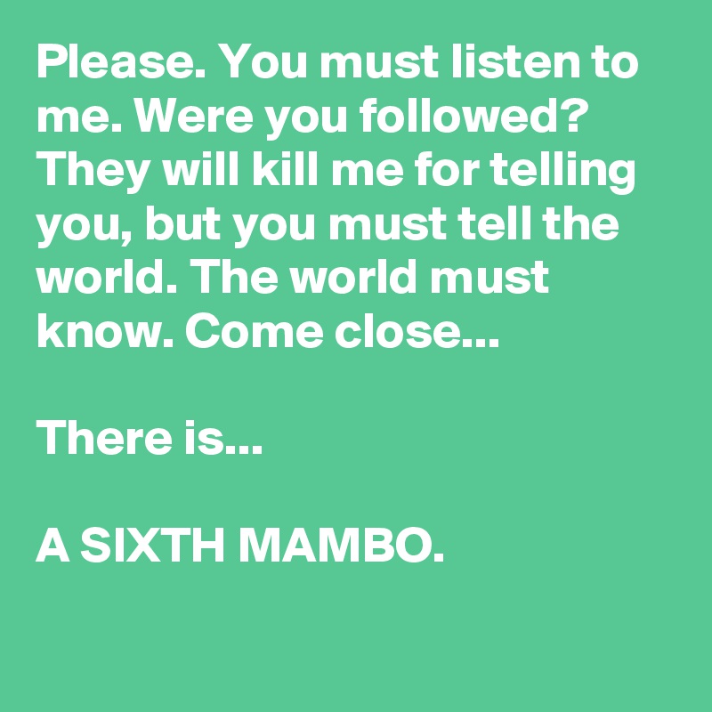 Please. You must listen to me. Were you followed? They will kill me for telling you, but you must tell the world. The world must know. Come close...

There is... 

A SIXTH MAMBO.