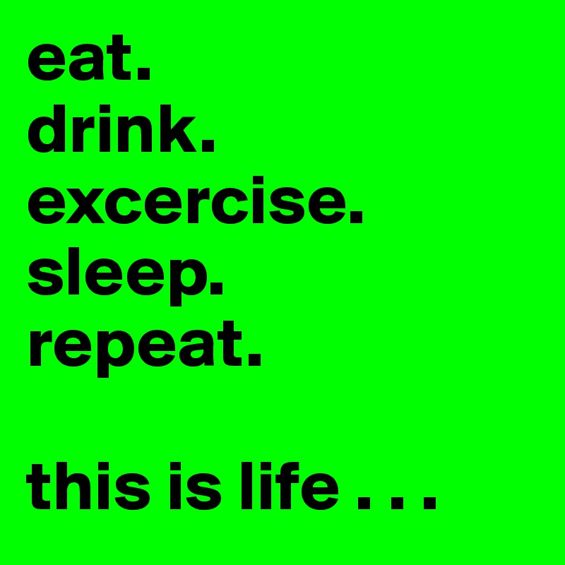 eat.
drink.
excercise.
sleep.
repeat.

this is life . . .