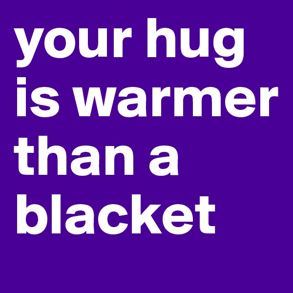 your hug is warmer than a blacket  