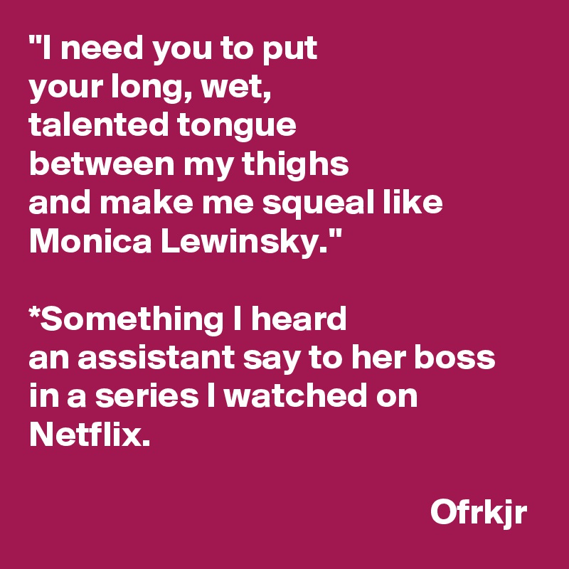 "I need you to put 
your long, wet, 
talented tongue 
between my thighs 
and make me squeal like 
Monica Lewinsky."

*Something I heard 
an assistant say to her boss in a series I watched on Netflix.

                                                       Ofrkjr