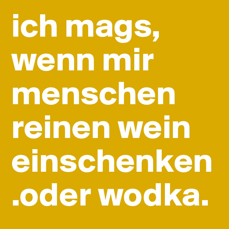 ich mags, wenn mir menschen reinen wein einschenken.oder wodka.