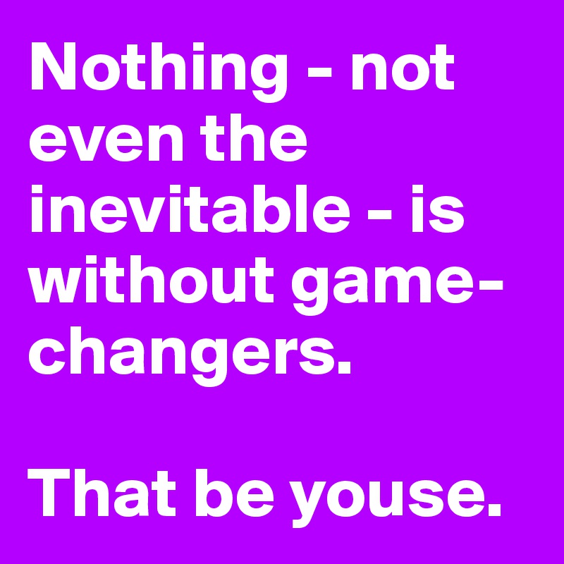 Nothing - not even the inevitable - is without game-changers.

That be youse.
