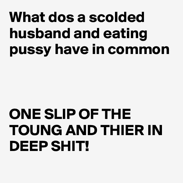 What dos a scolded husband and eating pussy have in common 



ONE SLIP OF THE TOUNG AND THIER IN DEEP SHIT! 