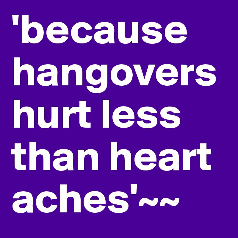 'because hangovers hurt less than heart aches'~~