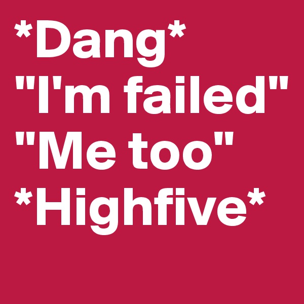 *Dang* 
"I'm failed"
"Me too"
*Highfive*
