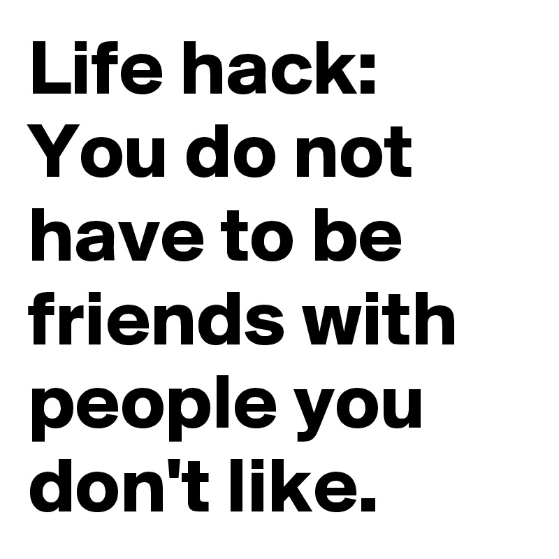Life hack: You do not have to be friends with people you don't like.