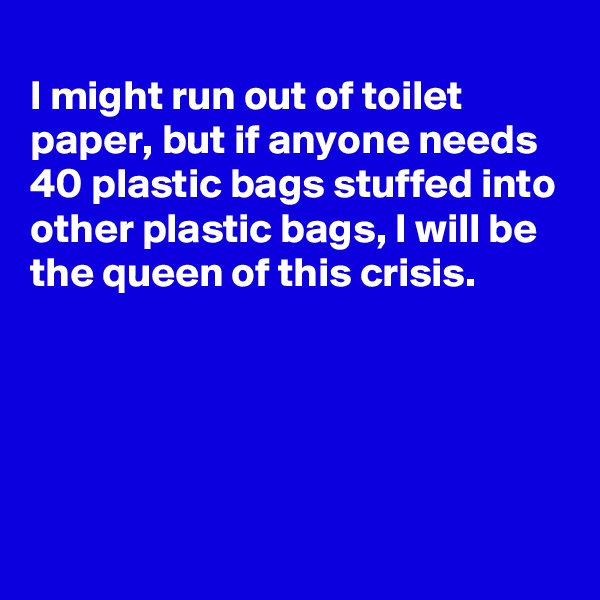 
I might run out of toilet paper, but if anyone needs 40 plastic bags stuffed into other plastic bags, I will be the queen of this crisis. 




