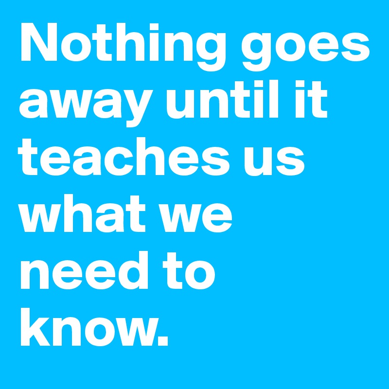 Nothing goes away until it teaches us what we need to know.