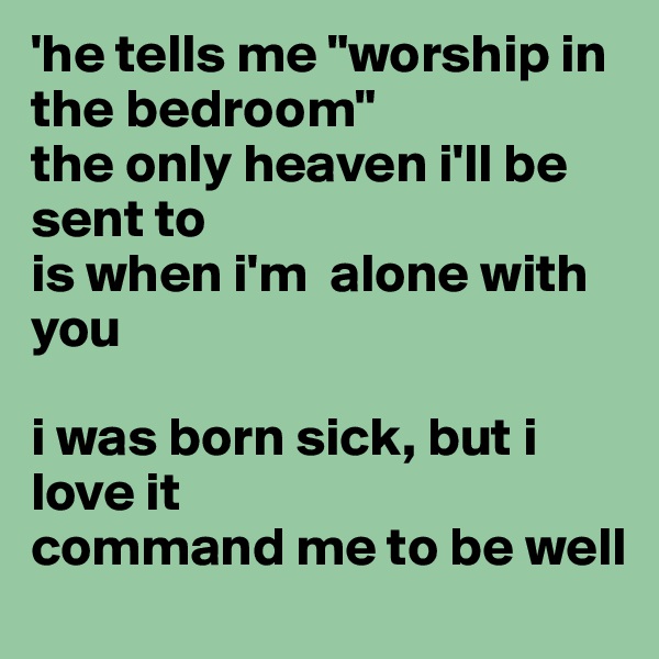 'he tells me "worship in the bedroom"
the only heaven i'll be sent to
is when i'm  alone with you

i was born sick, but i love it
command me to be well