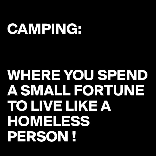 
CAMPING:


WHERE YOU SPEND A SMALL FORTUNE TO LIVE LIKE A HOMELESS PERSON !