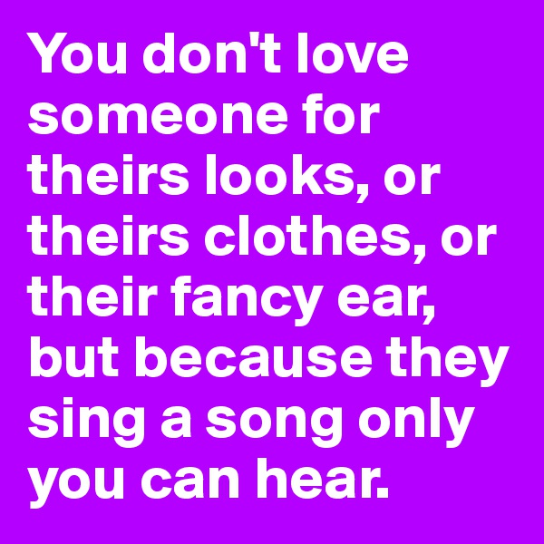 You don't love someone for theirs looks, or theirs clothes, or their fancy ear, but because they sing a song only you can hear.