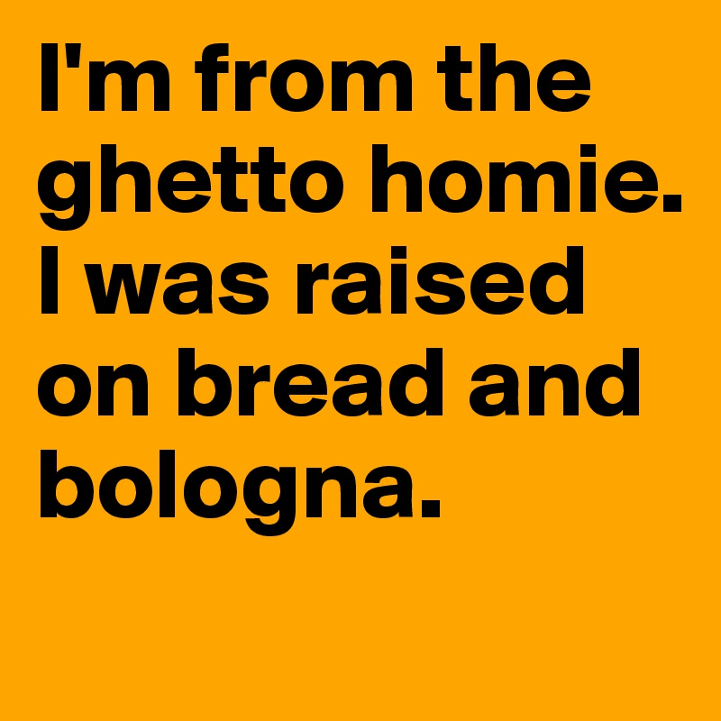 I'm from the ghetto homie. I was raised on bread and bologna.
