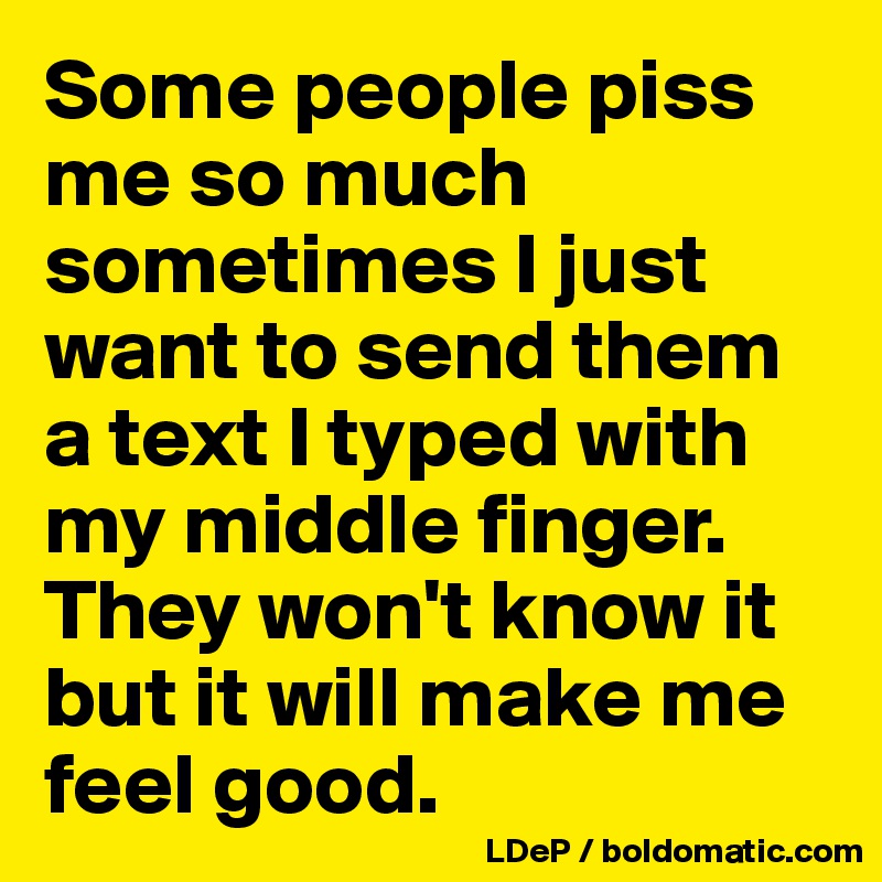 Some people piss me so much sometimes I just want to send them a text I typed with my middle finger. They won't know it but it will make me feel good. 
