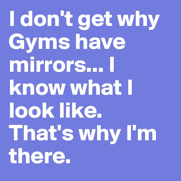 I don't get why Gyms have mirrors... I know what I look like. That's why I'm there.
