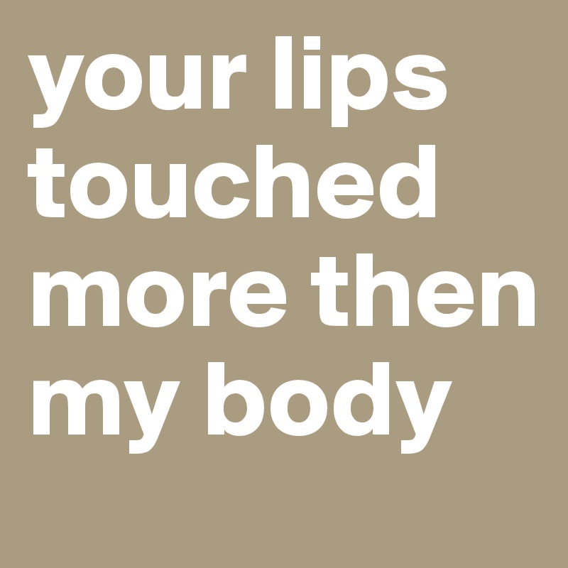 your lips touched more then my body