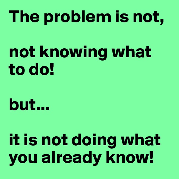 The problem is not, 

not knowing what to do!

but...

it is not doing what you already know!