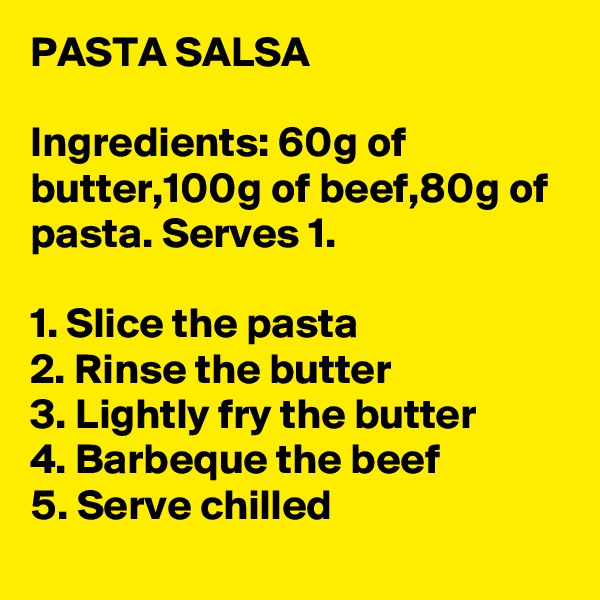PASTA SALSA

Ingredients: 60g of butter,100g of beef,80g of pasta. Serves 1.

1. Slice the pasta
2. Rinse the butter
3. Lightly fry the butter
4. Barbeque the beef
5. Serve chilled