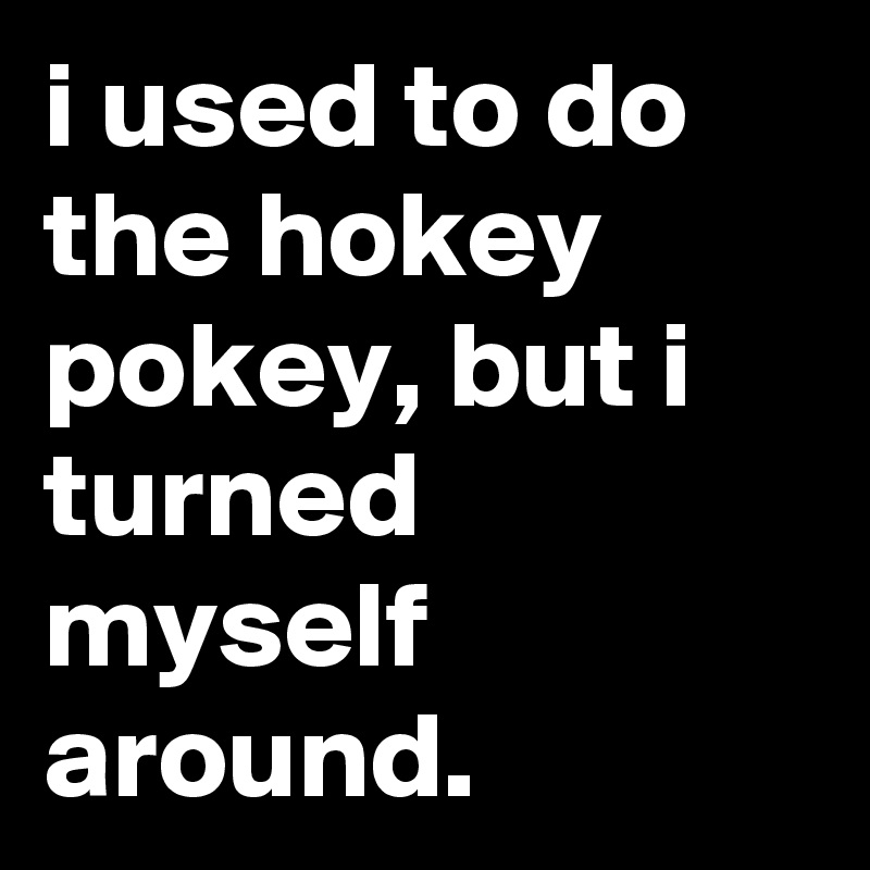 i used to do the hokey pokey, but i turned myself around.