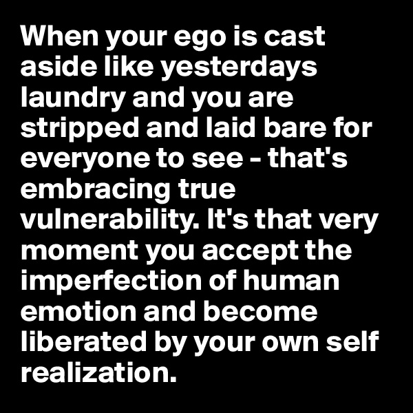 When your ego is cast aside like yesterdays laundry and you are stripped and laid bare for everyone to see - that's embracing true vulnerability. It's that very moment you accept the imperfection of human emotion and become liberated by your own self realization.