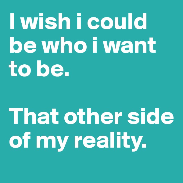 I wish i could be who i want to be. 

That other side of my reality. 