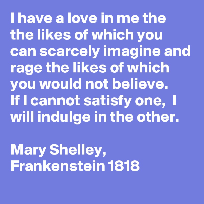 I have a love in me the the likes of which you can scarcely imagine and rage the likes of which you would not believe. 
If I cannot satisfy one,  I will indulge in the other. 

Mary Shelley, Frankenstein 1818 
