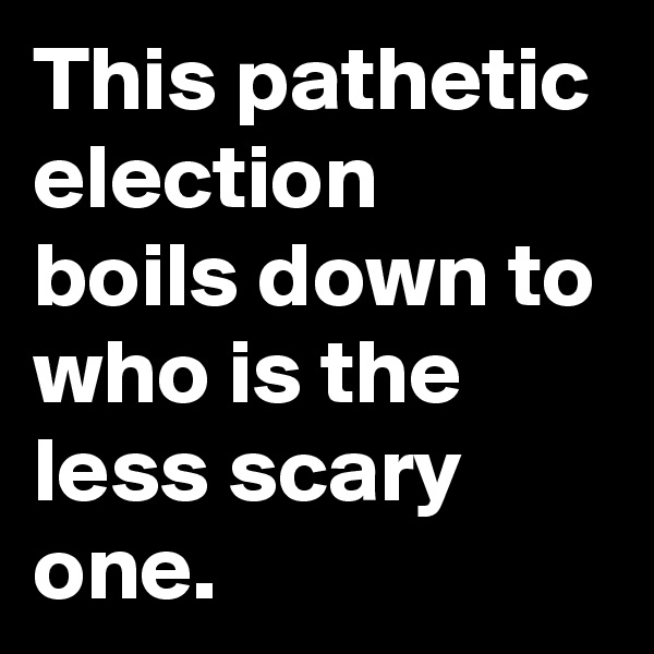 This pathetic election boils down to who is the less scary one.