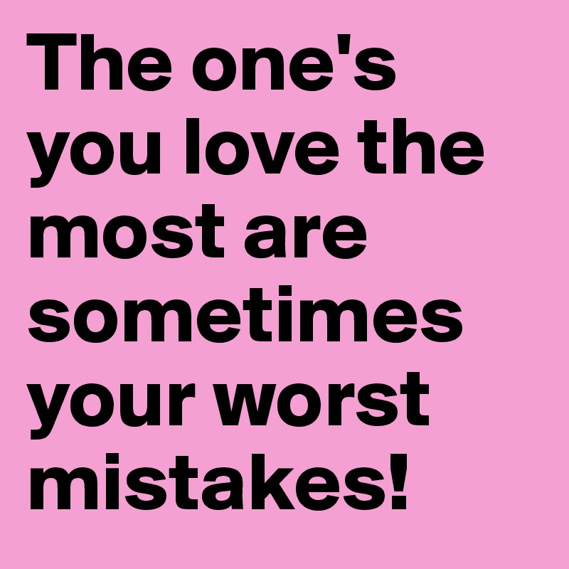 The one's you love the most are sometimes your worst mistakes!