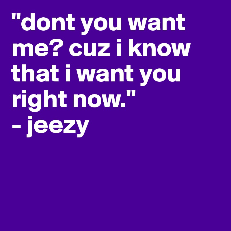 "dont you want me? cuz i know that i want you right now."
- jeezy


