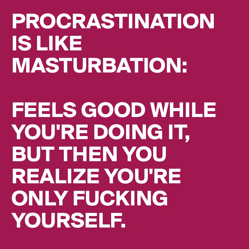 PROCRASTINATION IS LIKE MASTURBATION: 

FEELS GOOD WHILE YOU'RE DOING IT, BUT THEN YOU REALIZE YOU'RE ONLY FUCKING YOURSELF.