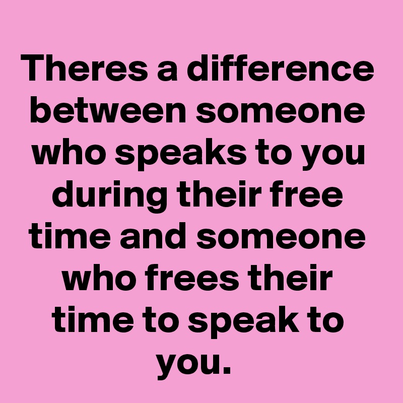 Theres a difference between someone who speaks to you during their free time and someone who frees their time to speak to you. 