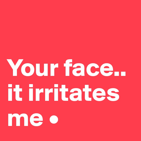 

Your face..
it irritates me •