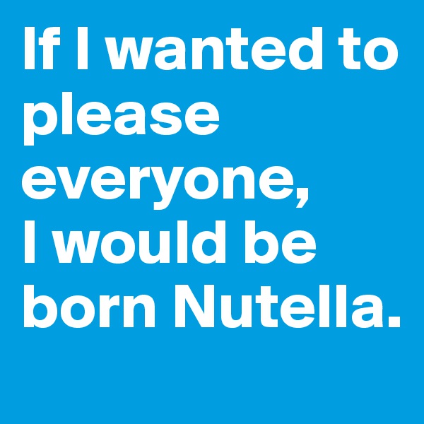 If I wanted to please everyone,
I would be born Nutella.