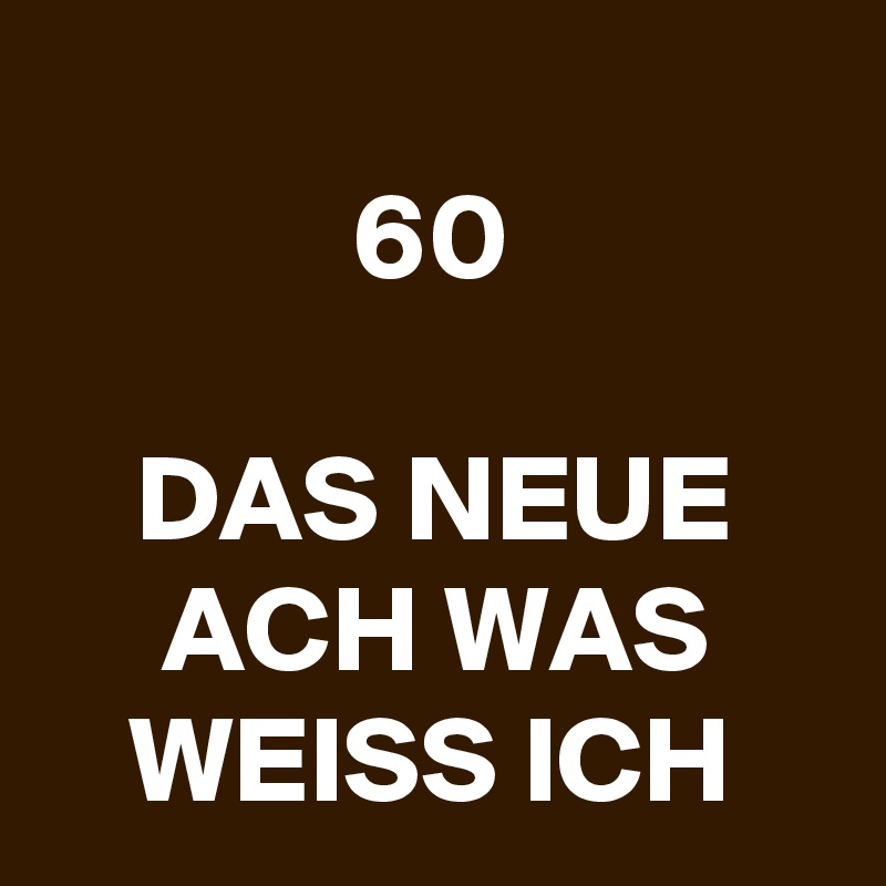 
60

DAS NEUE ACH WAS WEISS ICH