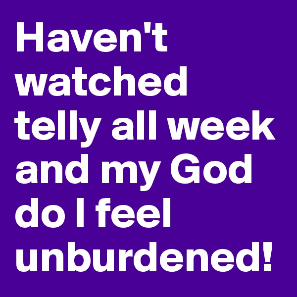 Haven't watched telly all week and my God do I feel unburdened!