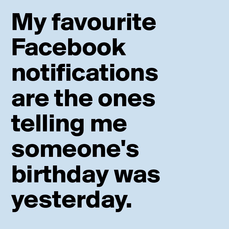 My favourite Facebook notifications 
are the ones 
telling me 
someone's 
birthday was
yesterday. 