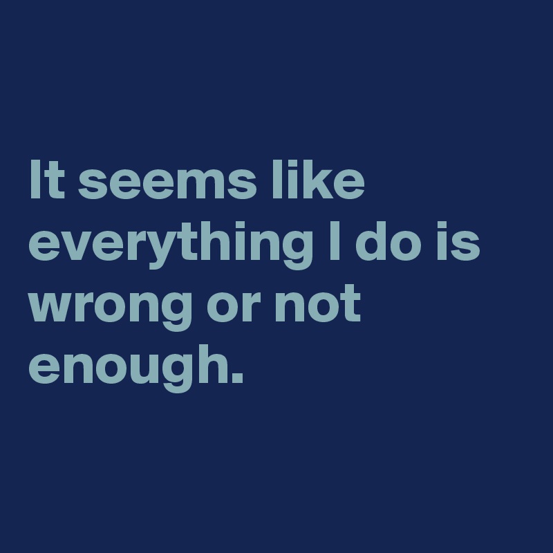 

It seems like everything I do is wrong or not enough.

