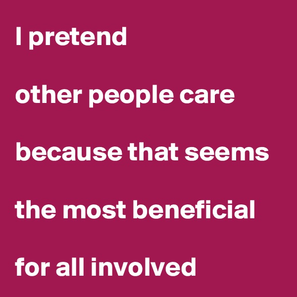 I pretend 

other people care 

because that seems 

the most beneficial 

for all involved
