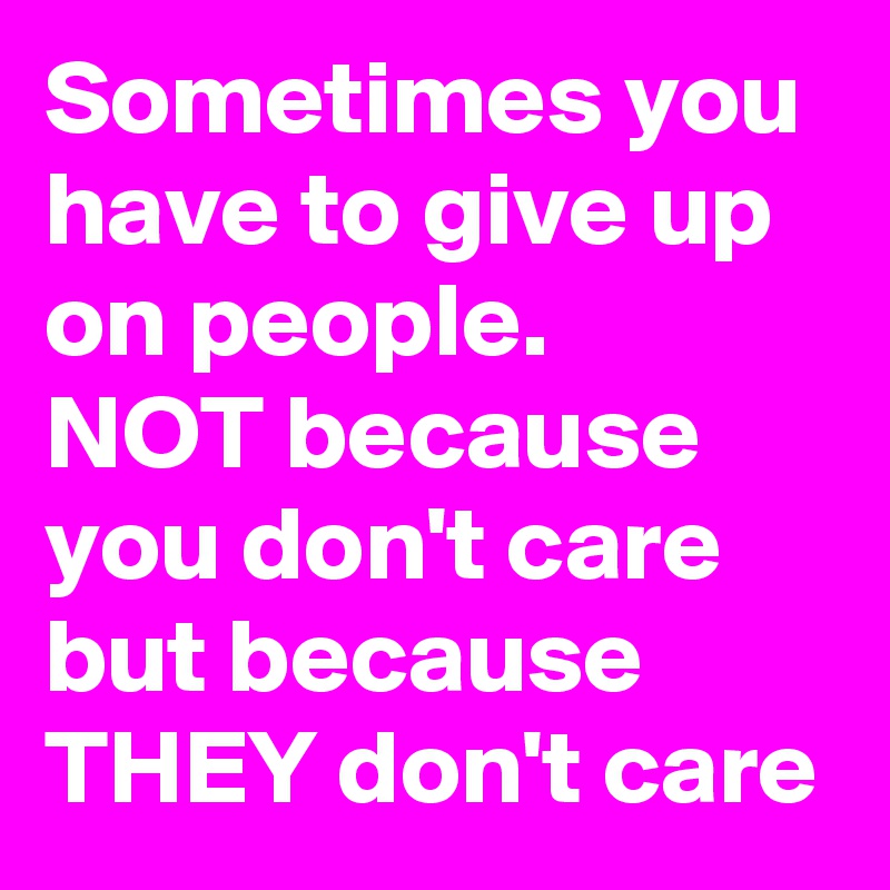 Sometimes you have to give up on people.
NOT because you don't care but because
THEY don't care