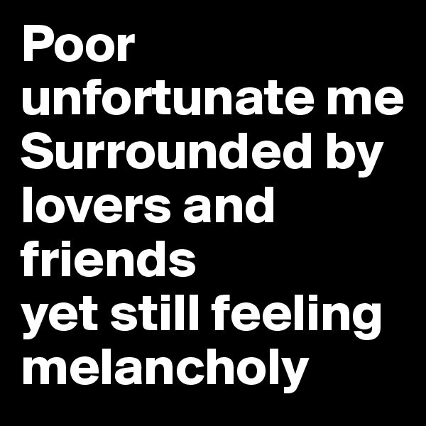 Poor unfortunate me
Surrounded by lovers and friends
yet still feeling melancholy 