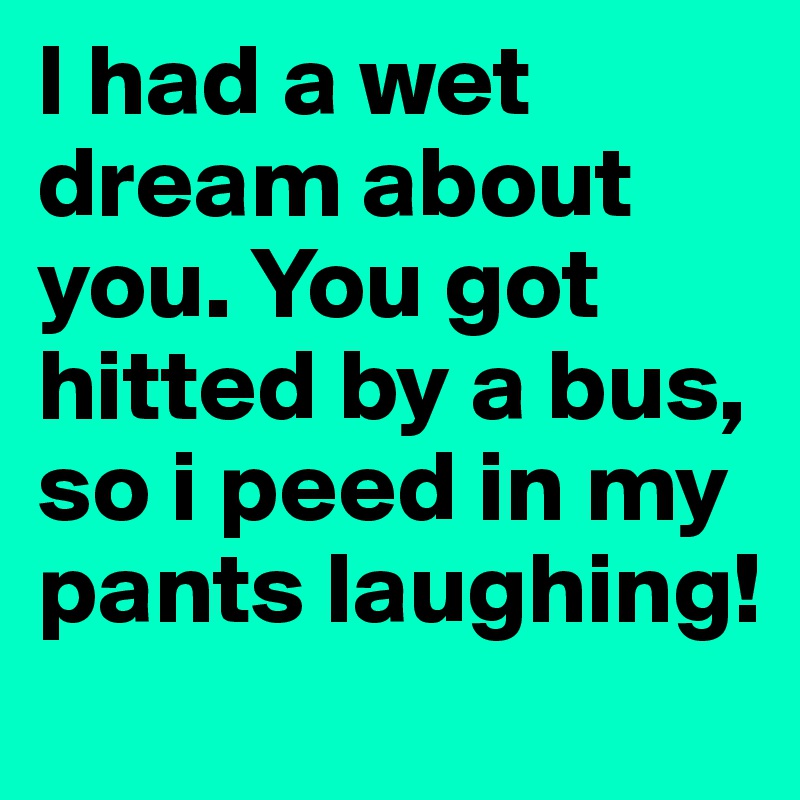 I had a wet dream about you. You got hitted by a bus, so i peed in my pants laughing!