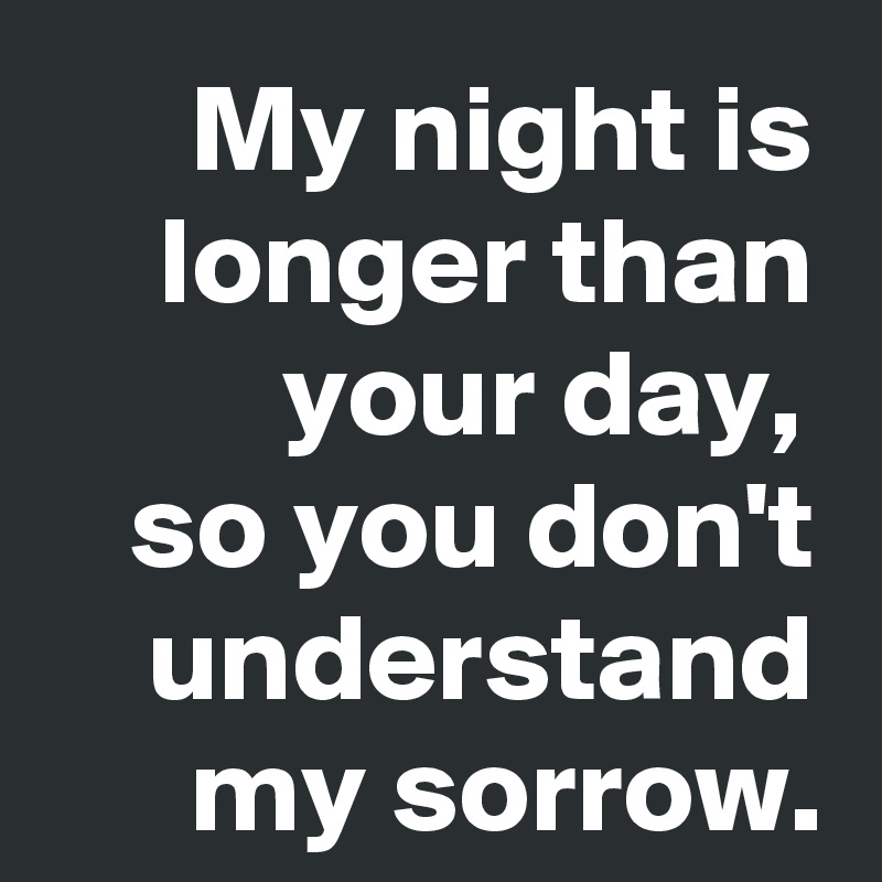 My night is longer than your day, 
so you don't understand my sorrow.