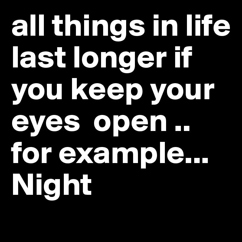 all things in life last longer if you keep your eyes  open .. for example... Night