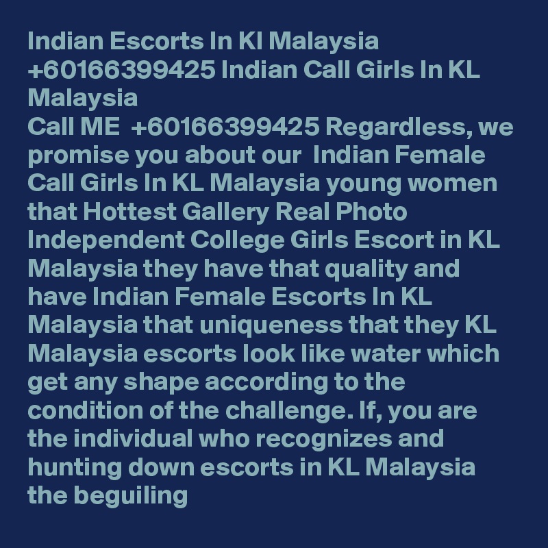 Indian Escorts In Kl Malaysia +60166399425 Indian Call Girls In KL Malaysia
Call ME  +60166399425 Regardless, we promise you about our  Indian Female Call Girls In KL Malaysia young women that Hottest Gallery Real Photo Independent College Girls Escort in KL Malaysia they have that quality and have Indian Female Escorts In KL Malaysia that uniqueness that they KL Malaysia escorts look like water which get any shape according to the condition of the challenge. If, you are the individual who recognizes and hunting down escorts in KL Malaysia the beguiling