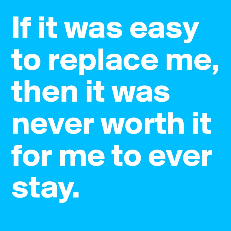 If it was easy to replace me, then it was never worth it for me to ever stay. 
