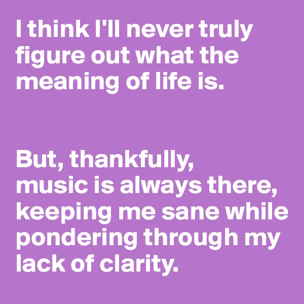 I think I'll never truly figure out what the meaning of life is. 


But, thankfully, 
music is always there, keeping me sane while pondering through my lack of clarity. 