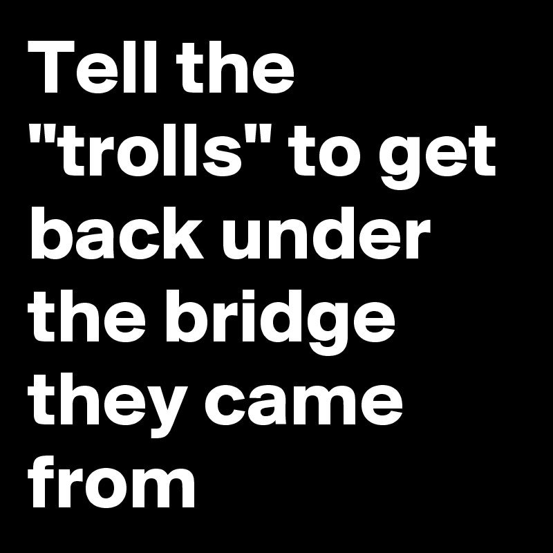 Tell the "trolls" to get back under the bridge they came from 